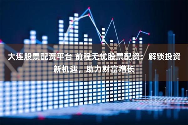 大连股票配资平台 前程无忧股票配资：解锁投资新机遇，助力财富增长