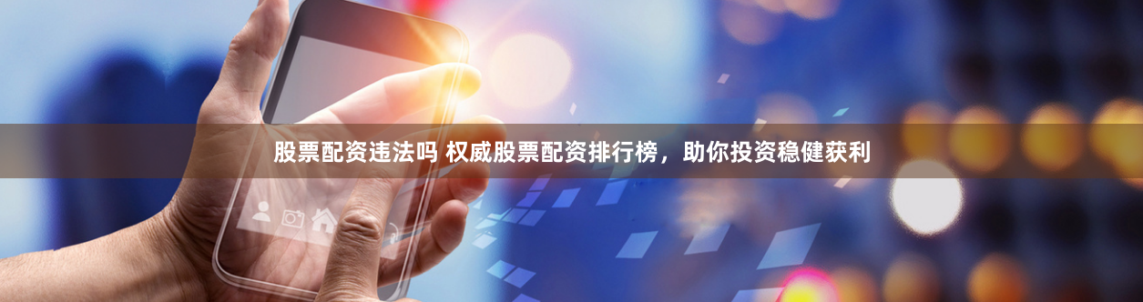 股票配资违法吗 权威股票配资排行榜，助你投资稳健获利