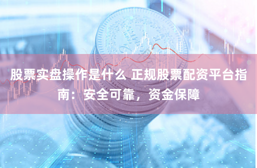 股票实盘操作是什么 正规股票配资平台指南：安全可靠，资金保障
