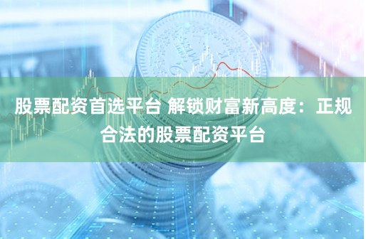股票配资首选平台 解锁财富新高度：正规合法的股票配资平台