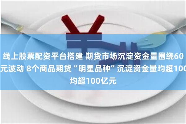 线上股票配资平台搭建 期货市场沉淀资金量围绕6000亿元波动 8个商品期货“明星品种”沉淀资金量均超100亿元