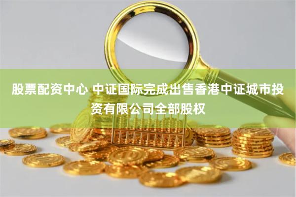 股票配资中心 中证国际完成出售香港中证城市投资有限公司全部股权