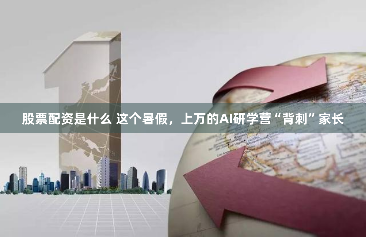 股票配资是什么 这个暑假，上万的AI研学营“背刺”家长