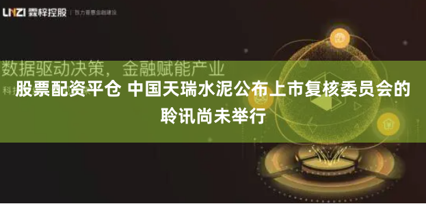 股票配资平仓 中国天瑞水泥公布上市复核委员会的聆讯尚未举行