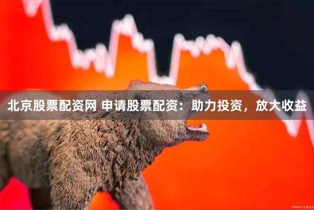 北京股票配资网 申请股票配资：助力投资，放大收益