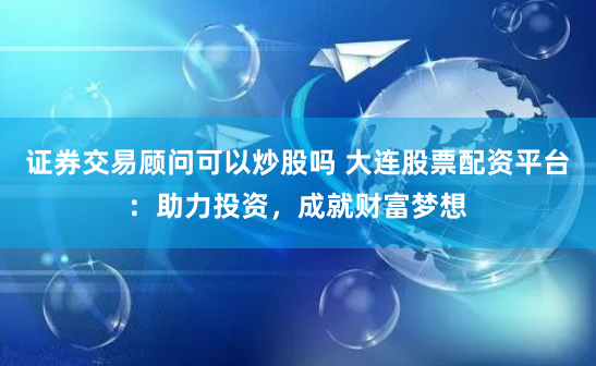 证券交易顾问可以炒股吗 大连股票配资平台：助力投资，成就财富梦想
