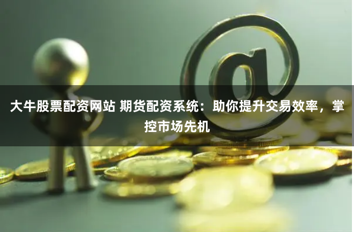 大牛股票配资网站 期货配资系统：助你提升交易效率，掌控市场先机