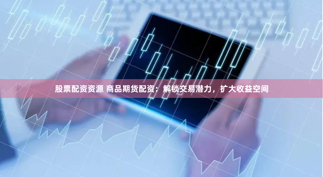 股票配资资源 商品期货配资：解锁交易潜力，扩大收益空间