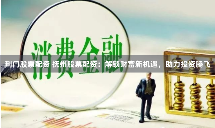 荆门股票配资 抚州股票配资：解锁财富新机遇，助力投资腾飞