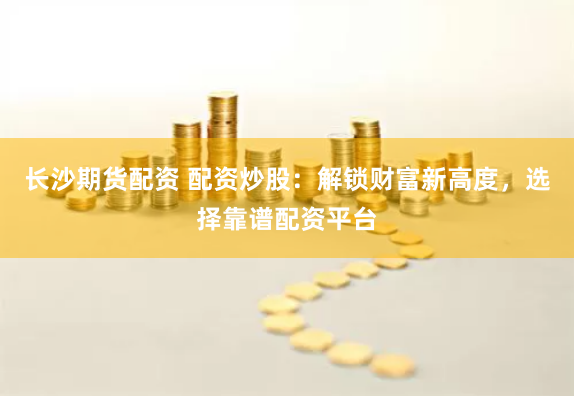 长沙期货配资 配资炒股：解锁财富新高度，选择靠谱配资平台