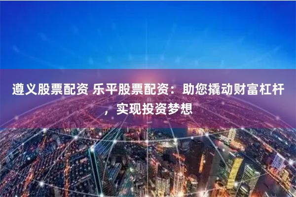 遵义股票配资 乐平股票配资：助您撬动财富杠杆，实现投资梦想