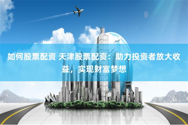 如何股票配资 天津股票配资：助力投资者放大收益，实现财富梦想