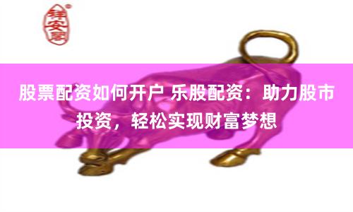 股票配资如何开户 乐股配资：助力股市投资，轻松实现财富梦想