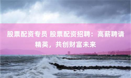 股票配资专员 股票配资招聘：高薪聘请精英，共创财富未来