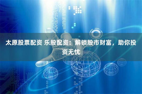 太原股票配资 乐股配资：解锁股市财富，助你投资无忧