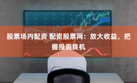 股票场内配资 配资股票网:放大收益,把握投资良机