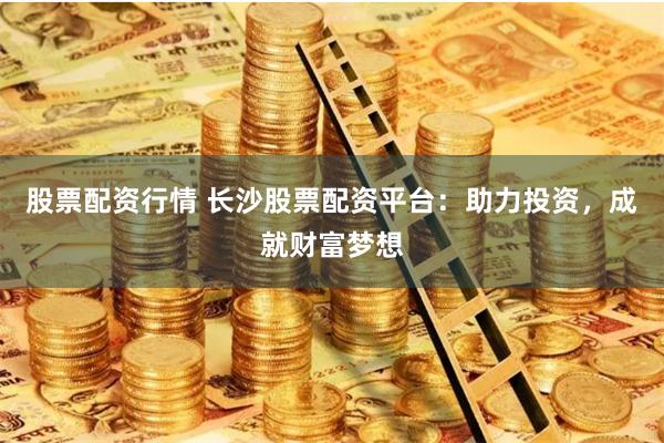 股票配资行情 长沙股票配资平台：助力投资，成就财富梦想