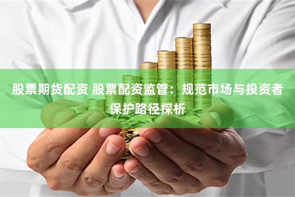 股票期货配资 股票配资监管:规范市场与投资者保护路径探析