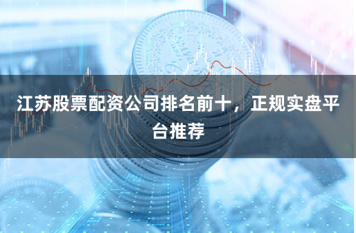 江苏股票配资公司排名前十，正规实盘平台推荐
