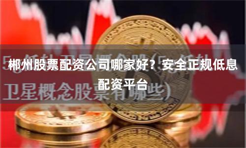 郴州股票配资公司哪家好？安全正规低息配资平台