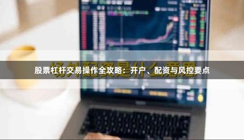 股票杠杆交易操作全攻略：开户、配资与风控要点