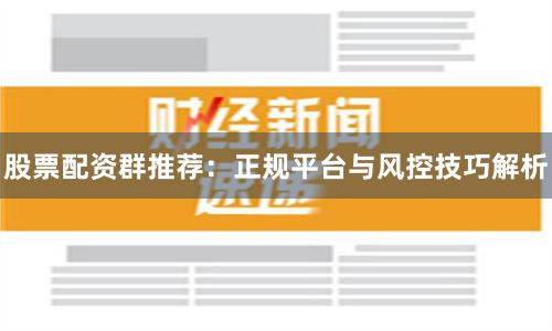 股票配资群推荐:正规平台与风控技巧解析