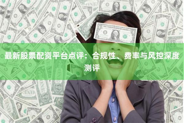 最新股票配资平台点评：合规性、费率与风控深度测评